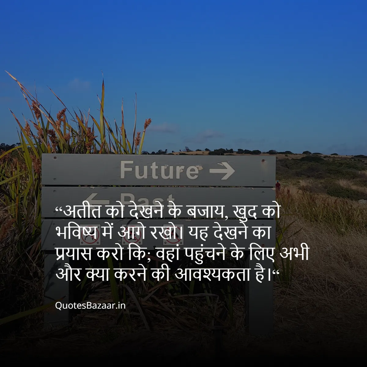 “अतीत को देखने के बजाय, खुद को भविष्य में आगे रखो। 
यह देखने का प्रयास करो कि;
वहां पहुंचने के लिए अभी और क्या करने की आवश्यकता है।“ 