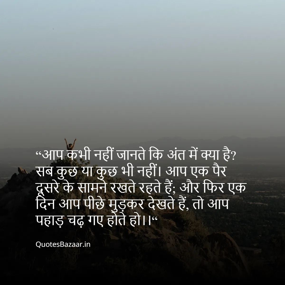 “आप कभी नहीं जानते कि अंत में क्या है? 
सब कुछ या कुछ भी नहीं।
आप एक पैर दूसरे के सामने रखते रहते हैं;
और फिर एक दिन आप पीछे मुड़कर देखते हैं, तो आप पहाड़ चढ़ गए होते हो।।“