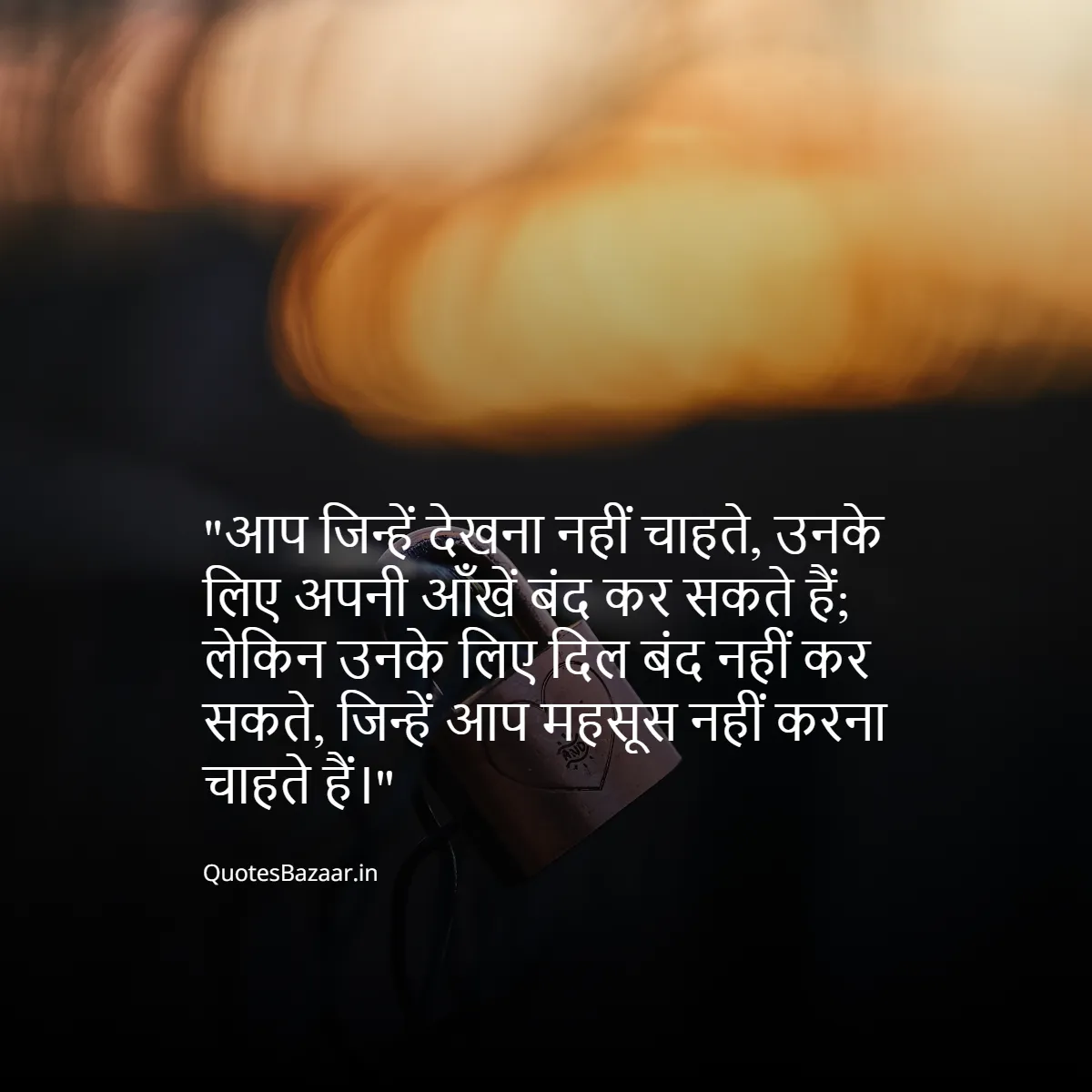 आप जिन्हें देखना नहीं चाहते, उनके लिए अपनी आँखें बंद कर सकते हैं;
लेकिन उनके लिए दिल बंद नहीं कर सकते, जिन्हें आप महसूस नहीं करना चाहते हैं।