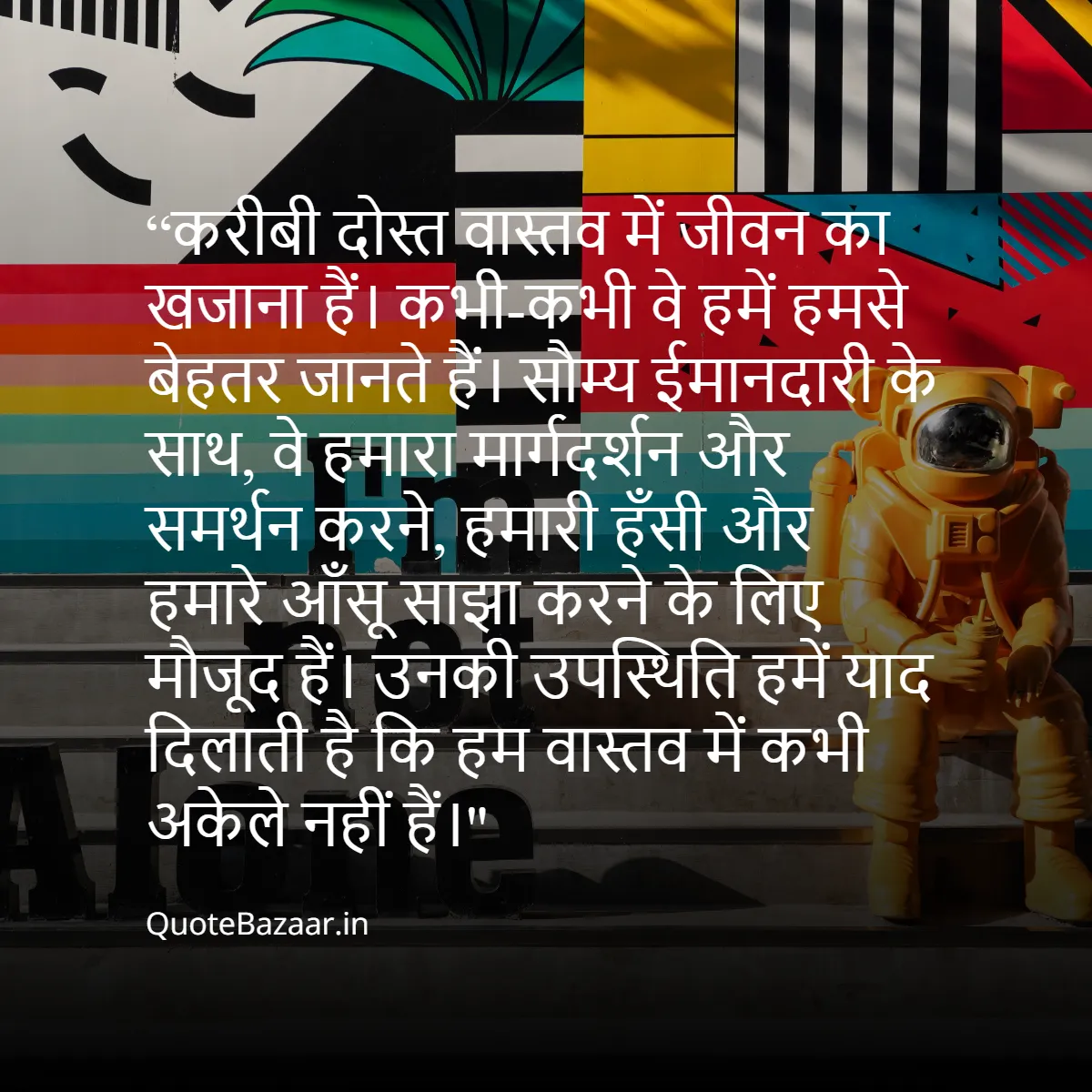 करीबी दोस्त वास्तव में जीवन का खजाना हैं। कभी-कभी वे हमें हमसे बेहतर जानते हैं। सौम्य ईमानदारी के साथ, वे हमारा मार्गदर्शन और समर्थन करने, हमारी हँसी और हमारे आँसू साझा करने के लिए मौजूद हैं। उनकी उपस्थिति हमें याद दिलाती है कि हम वास्तव में कभी अकेले नहीं है। 