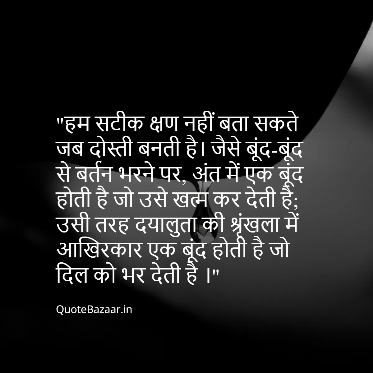 हम सटीक क्षण नहीं बता सकते जब दोस्ती बनती है। जैसे बूंद-बूंद से बर्तन भरने पर, अंत में एक बूंद होती है जो उसे खत्म कर देती है; उसी तरह दयालुता की श्रृंखला में आखिरकार एक बूंद होती है जो दिल को भर देती है ।