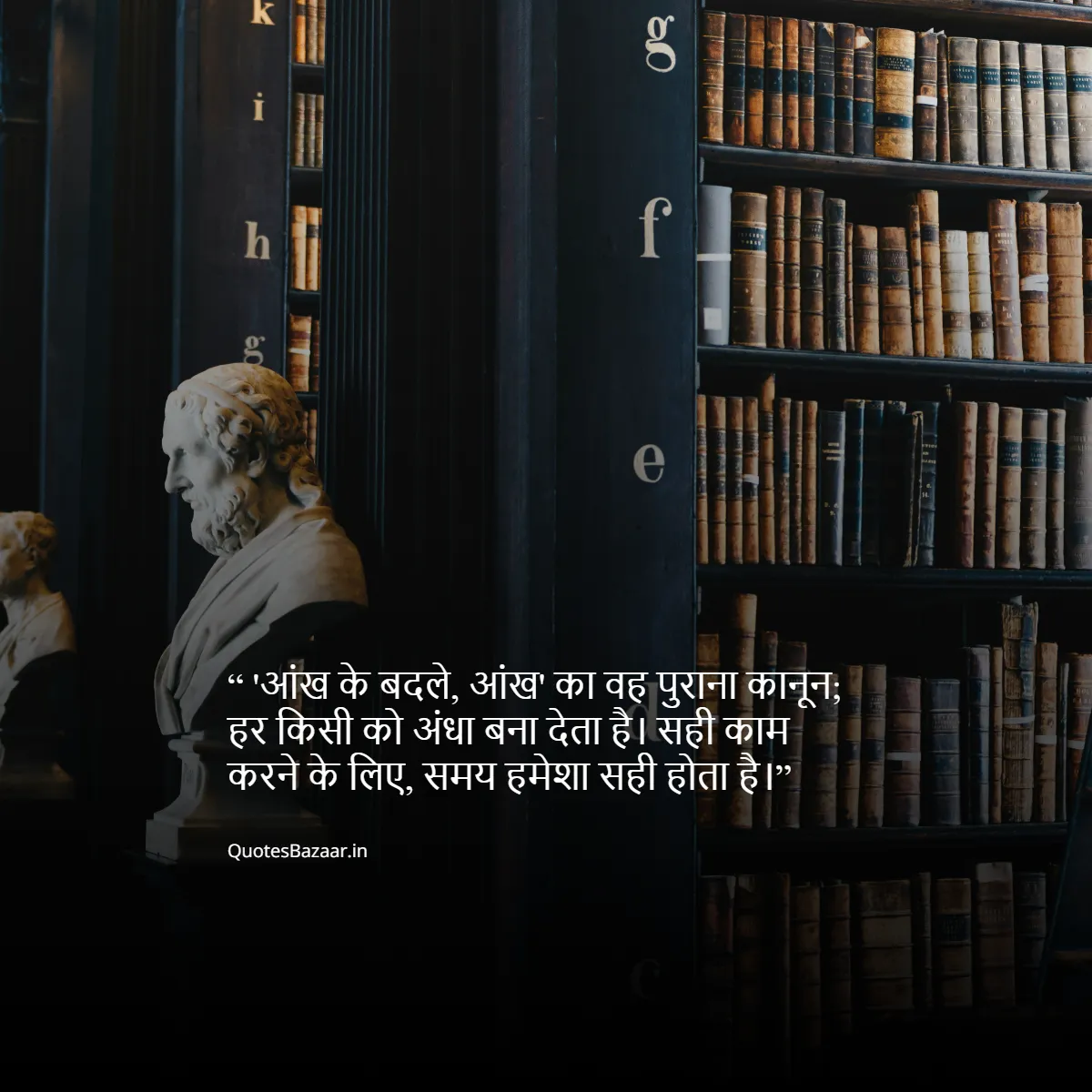 'आंख के बदले आंख' का वह पुराना कानून; हर किसी को अंधा बना देता है। सही काम करने के लिए, समय हमेशा सही होता है। यदि आप उदास हैं, तो आप अतीत में जी रहे हैं। यदि आप चिंतित हैं, तो आप भविष्य में जी रहे हैं। यदि आप शांति में हैं, तो आप वर्तमान में जी रहे हैं।