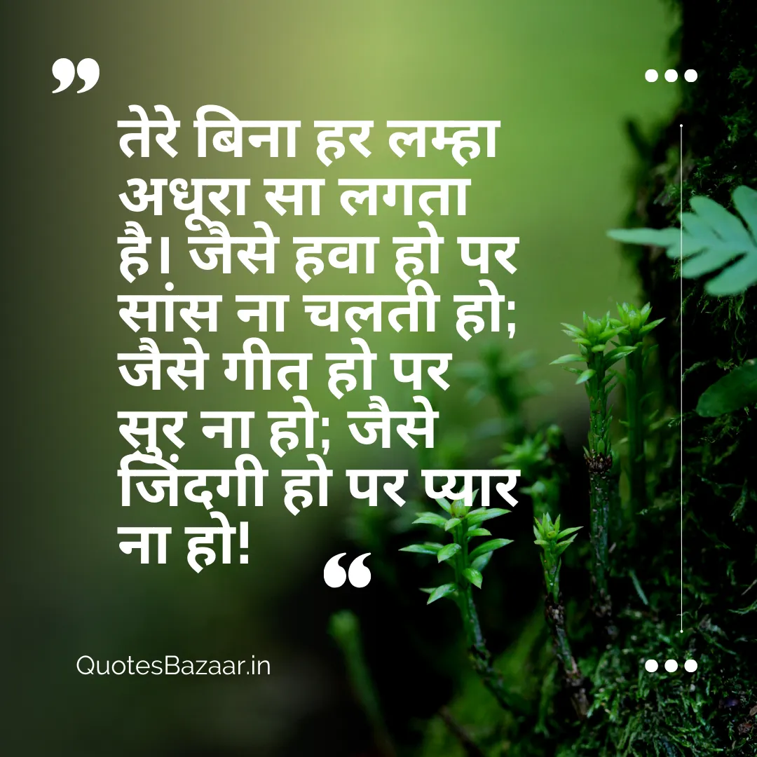 तेरे बिना हर लम्हा अधूरा सा लगता है। जैसे हवा हो पर सांस ना चलती हो; जैसे गीत हो पर सुर ना हो; जैसे जिंदगी हो पर प्यार ना हो!