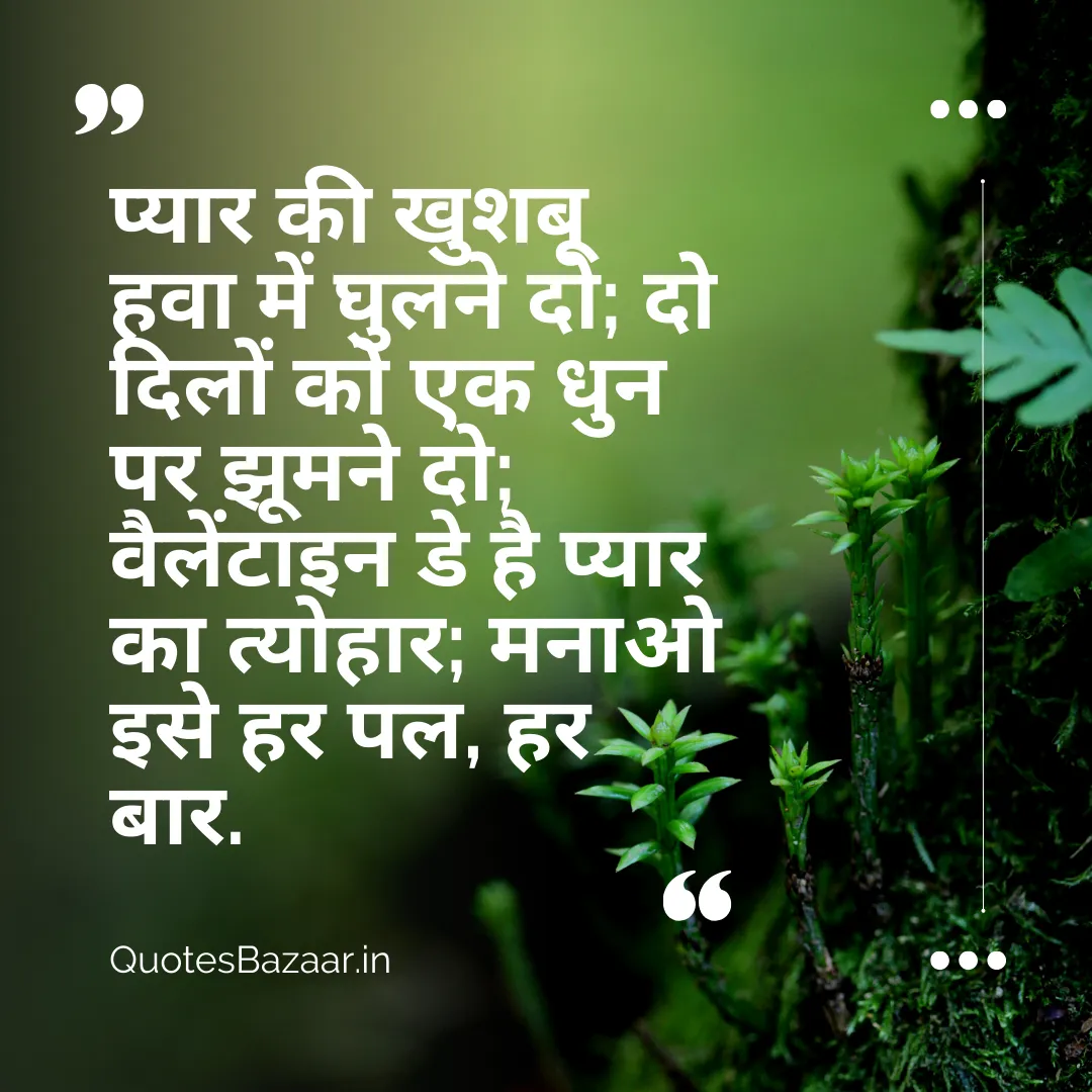 प्यार की खुशबू हवा में घुलने दो; दो दिलों को एक धुन पर झूमने दो; वैलेंटाइन डे है प्यार का त्योहार; मनाओ इसे हर पल, हर बार.