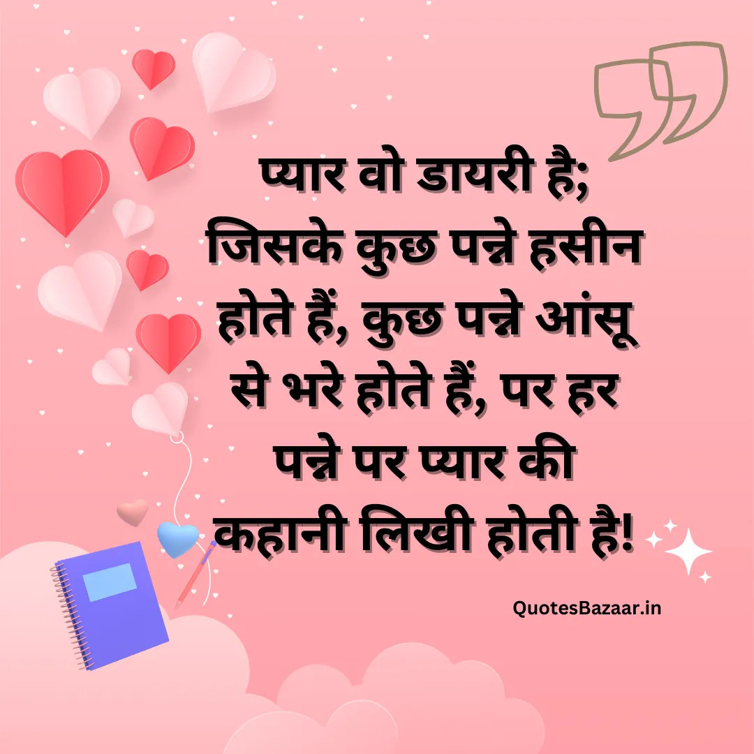 प्यार वो डायरी है; जिसके कुछ पन्ने हसीन होते हैं, कुछ पन्ने आंसू से भरे होते हैं, पर हर पन्ने पर प्यार की कहानी लिखी होती है!