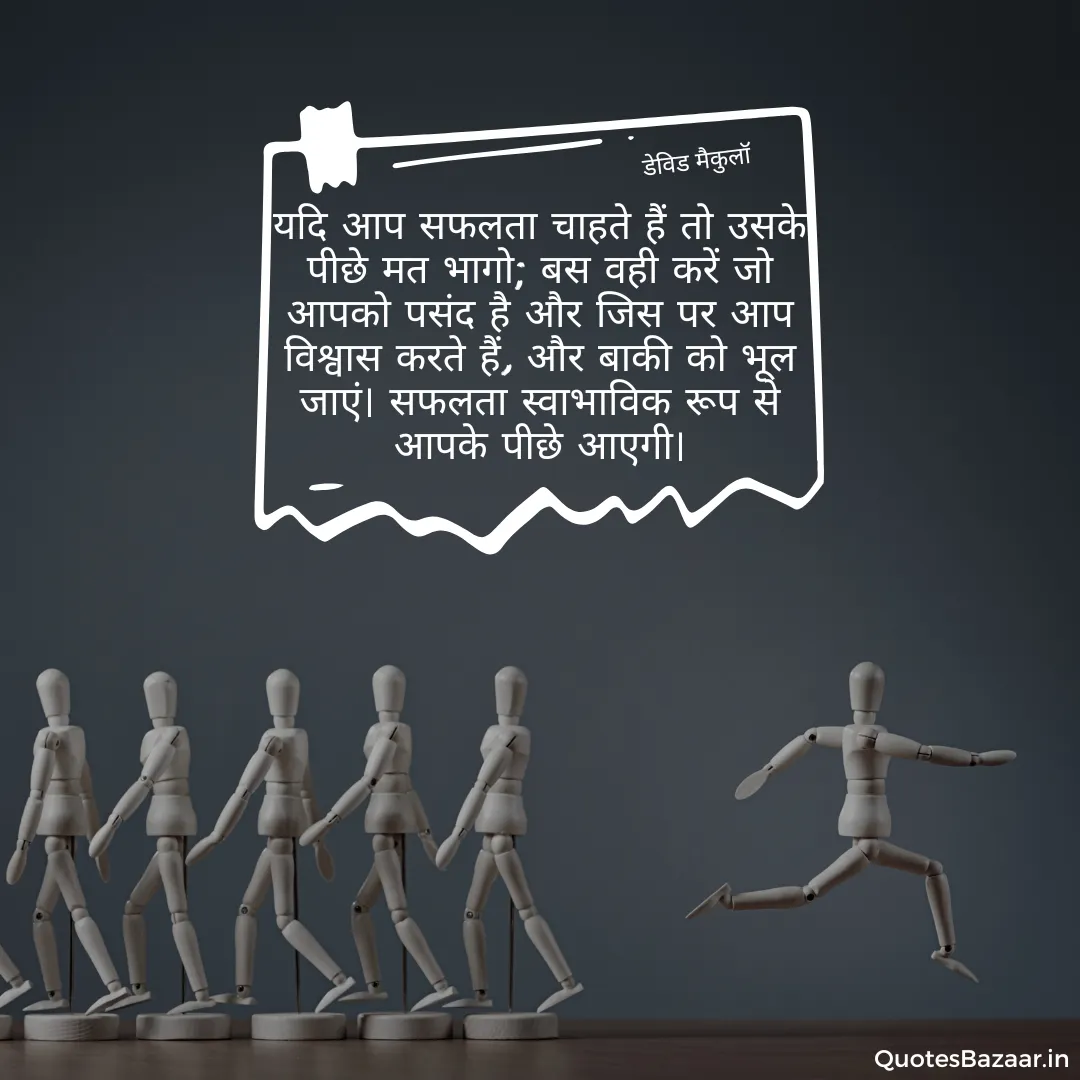 यदि आप सफलता चाहते हैं तो उसके पीछे मत भागो; बस वही करें जो आपको पसंद है और जिस पर आप विश्वास करते हैं, और बाकी को भूल जाएं। सफलता स्वाभाविक रूप से आपके पीछे आएगी। - डेविड मैकुलॉ 