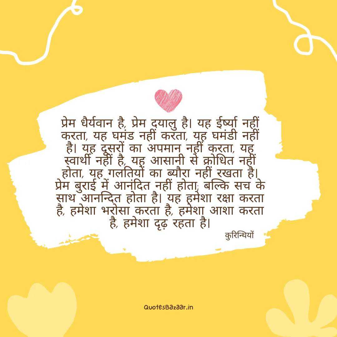 प्रेम धैर्यवान है, प्रेम दयालु है। यह ईर्ष्या नहीं करता, यह घमंड नहीं करता, यह घमंडी नहीं है। यह दूसरों का अपमान नहीं करता, यह स्वार्थी नहीं है, यह आसानी से क्रोधित नहीं होता, यह गलतियों का ब्यौरा नहीं रखता है। प्रेम बुराई में आनंदित नहीं होता; बल्कि सच के साथ आनन्दित होता है। यह हमेशा रक्षा करता है, हमेशा भरोसा करता है, हमेशा आशा करता है, हमेशा दृढ़ रहता है। - कुरिन्थियों 